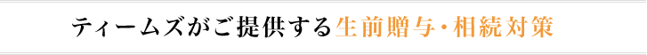 ティームズがご提供する生前贈与・相続対策